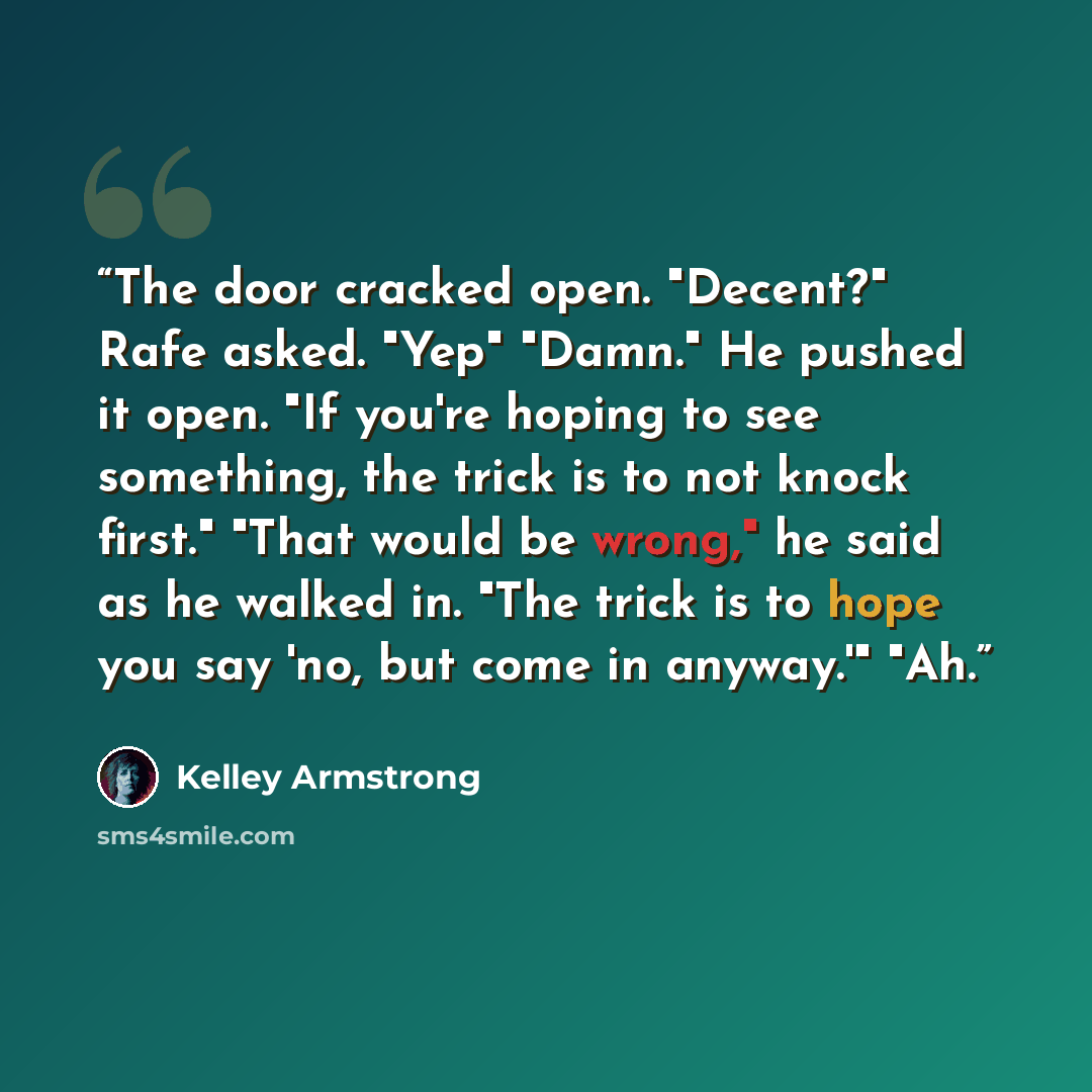 “The door cracked open. "Decent?" Rafe asked. "Yep" "Damn." He pushed it open. "If you're hoping to see something, the trick is to not knock first." "That would be wrong," he said as he walked in. "The trick is to hope you say 'no, but come in anyway.'" "Ah.” quote by Kelley Armstrong