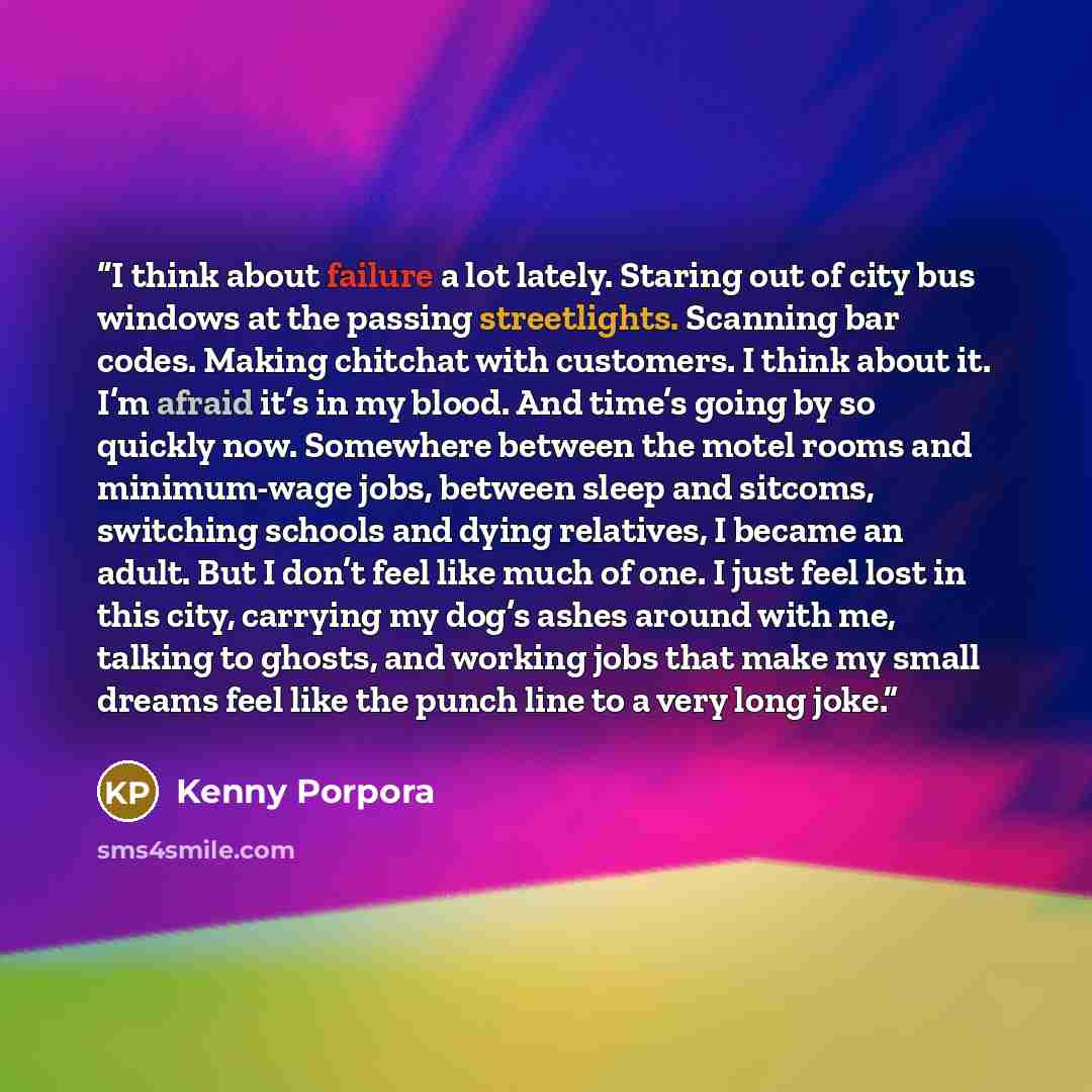 “I think about failure a lot lately. Staring out of city bus windows at the passing streetlights. Scanning bar codes. Making chitchat with customers. I think about it. I’m afraid it’s in my blood. And time’s going by so quickly now. Somewhere between the motel rooms and minimum-wage jobs, between…” quote by Kenny Porpora