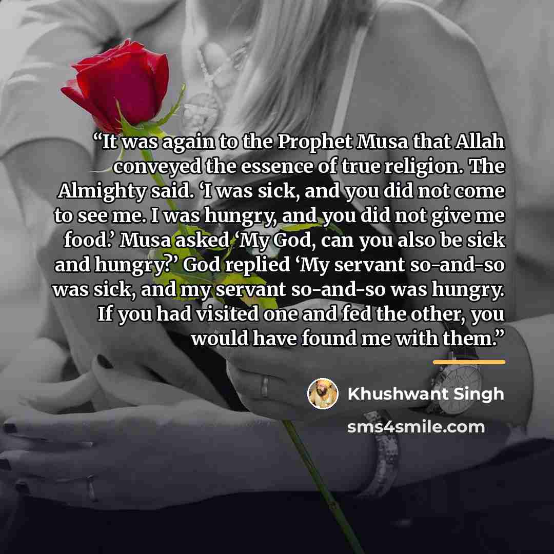 “It was again to the Prophet Musa that Allah conveyed the essence of true religion. The Almighty said. ‘I was sick, and you did not come to see me. I was hungry, and you did not give me food.’ Musa asked ‘My God, can you also be sick and hungry?’ God replied ‘My servant so-and-so was sick, and my…” quote by Khushwant Singh