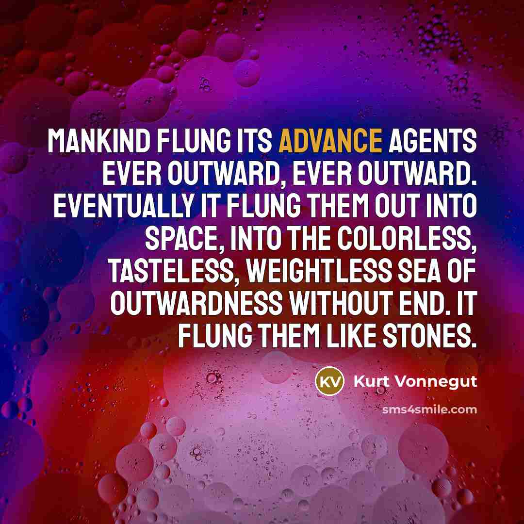 “Mankind flung its advance agents ever outward, ever outward. Eventually it flung them out into space, into the colorless, tasteless, weightless sea of outwardness without end. It flung them like stones.” quote by Kurt Vonnegut