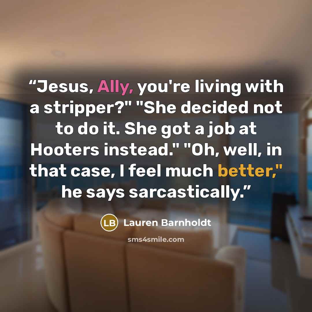 “Jesus, Ally, you're living with a stripper?" "She decided not to do it. She got a job at Hooters instead." "Oh, well, in that case, I feel much better," he says sarcastically.” quote by Lauren Barnholdt