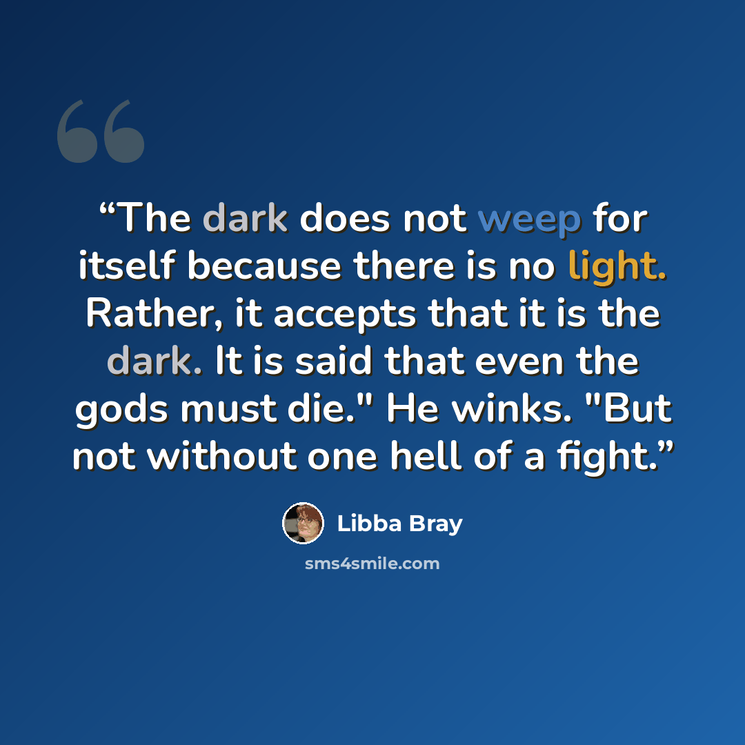 “The dark does not weep for itself because there is no light. Rather, it accepts that it is the dark. It is said that even the gods must die." He winks. "But not without one hell of a fight.” quote by Libba Bray