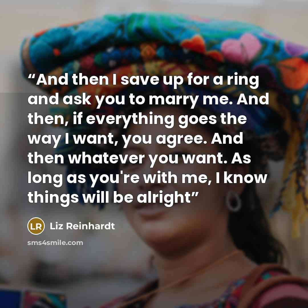 “And then I save up for a ring and ask you to marry me. And then, if everything goes the way I want, you agree. And then whatever you want. As long as you're with me, I know things will be alright” quote by Liz Reinhardt