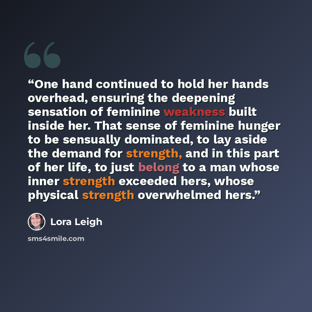 “One hand continued to hold her hands overhead, ensuring the deepening sensation of feminine weakness built inside her. That sense of feminine hunger to be sensually dominated, to lay aside the demand for strength, and in this part of her life, to just belong to a man whose inner strength exceeded…” quote by Lora Leigh