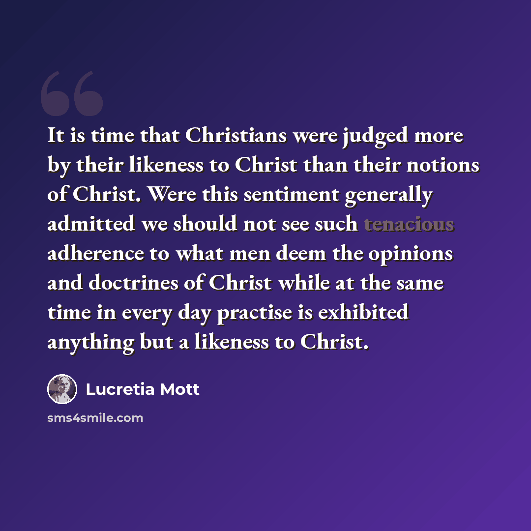“It is time that Christians were judged more by their likeness to Christ than their notions of Christ. Were this sentiment generally admitted we should not see such tenacious adherence to what men deem the opinions and doctrines of Christ while at the same time in every day practise is exhibited…” quote by Lucretia Mott