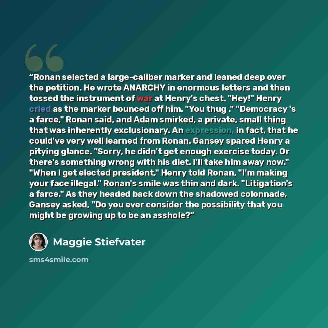 “Ronan selected a large-caliber marker and leaned deep over the petition. He wrote ANARCHY in enormous letters and then tossed the instrument of war at Henry's chest. "Hey!" Henry cried as the marker bounced off him. "You thug ." "Democracy 's a farce," Ronan said, and Adam smirked, a private…” quote by Maggie Stiefvater