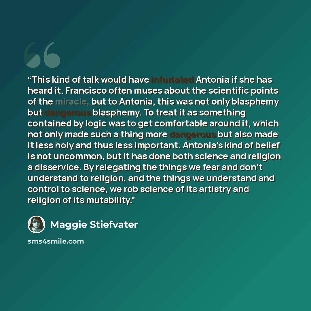 “This kind of talk would have infuriated Antonia if she has heard it. Francisco often muses about the scientific points of the miracle, but to Antonia, this was not only blasphemy but dangerous blasphemy. To treat it as something contained by logic was to get comfortable around it, which not only…” quote by Maggie Stiefvater
