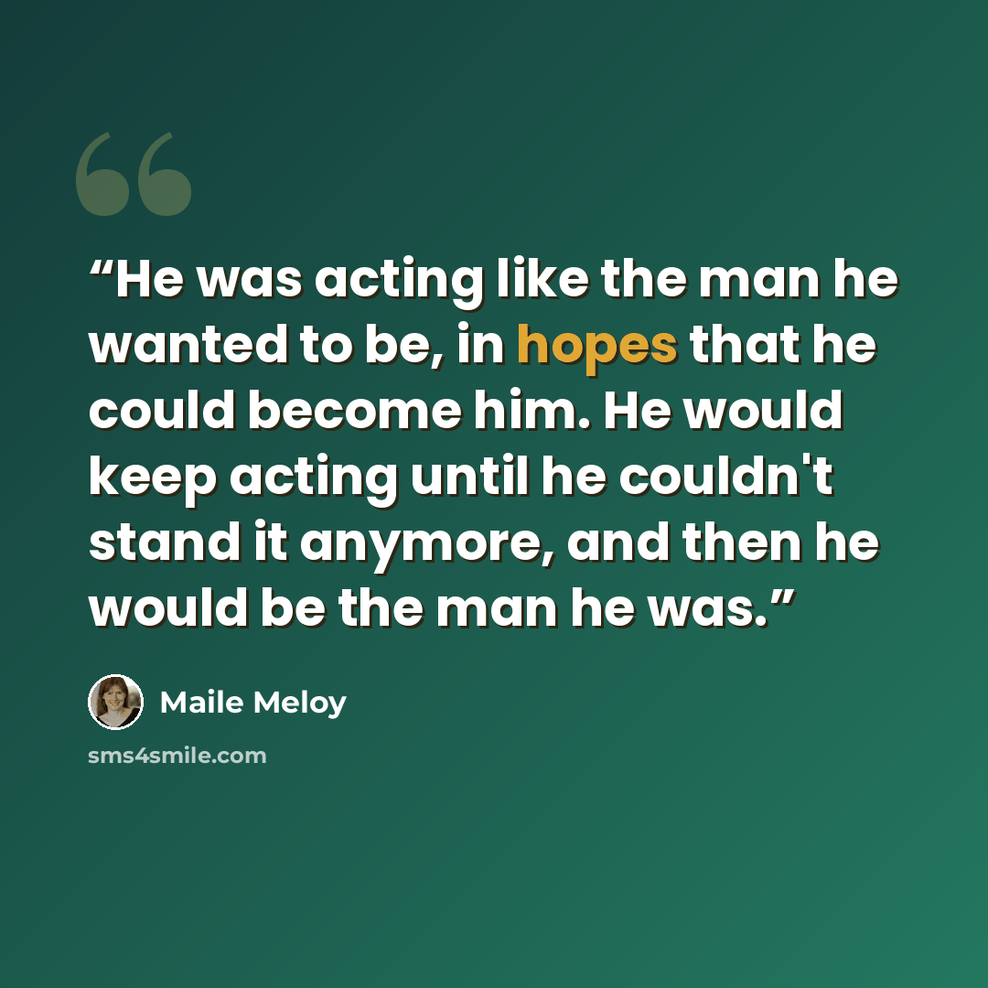 “He was acting like the man he wanted to be, in hopes that he could become him. He would keep acting until he couldn't stand it anymore, and then he would be the man he was.” quote by Maile Meloy