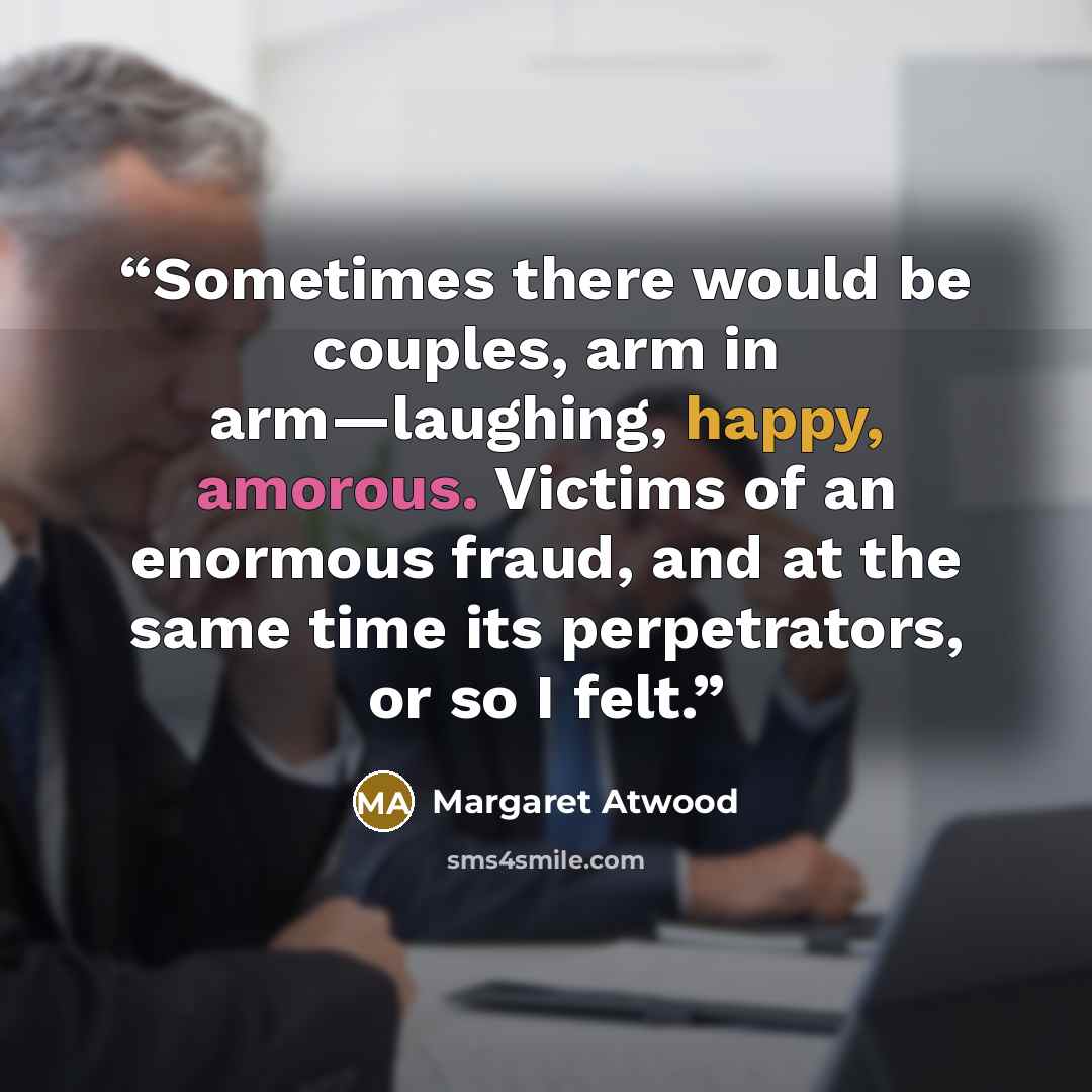 “Sometimes there would be couples, arm in arm—laughing, happy, amorous. Victims of an enormous fraud, and at the same time its perpetrators, or so I felt.” quote by Margaret Atwood