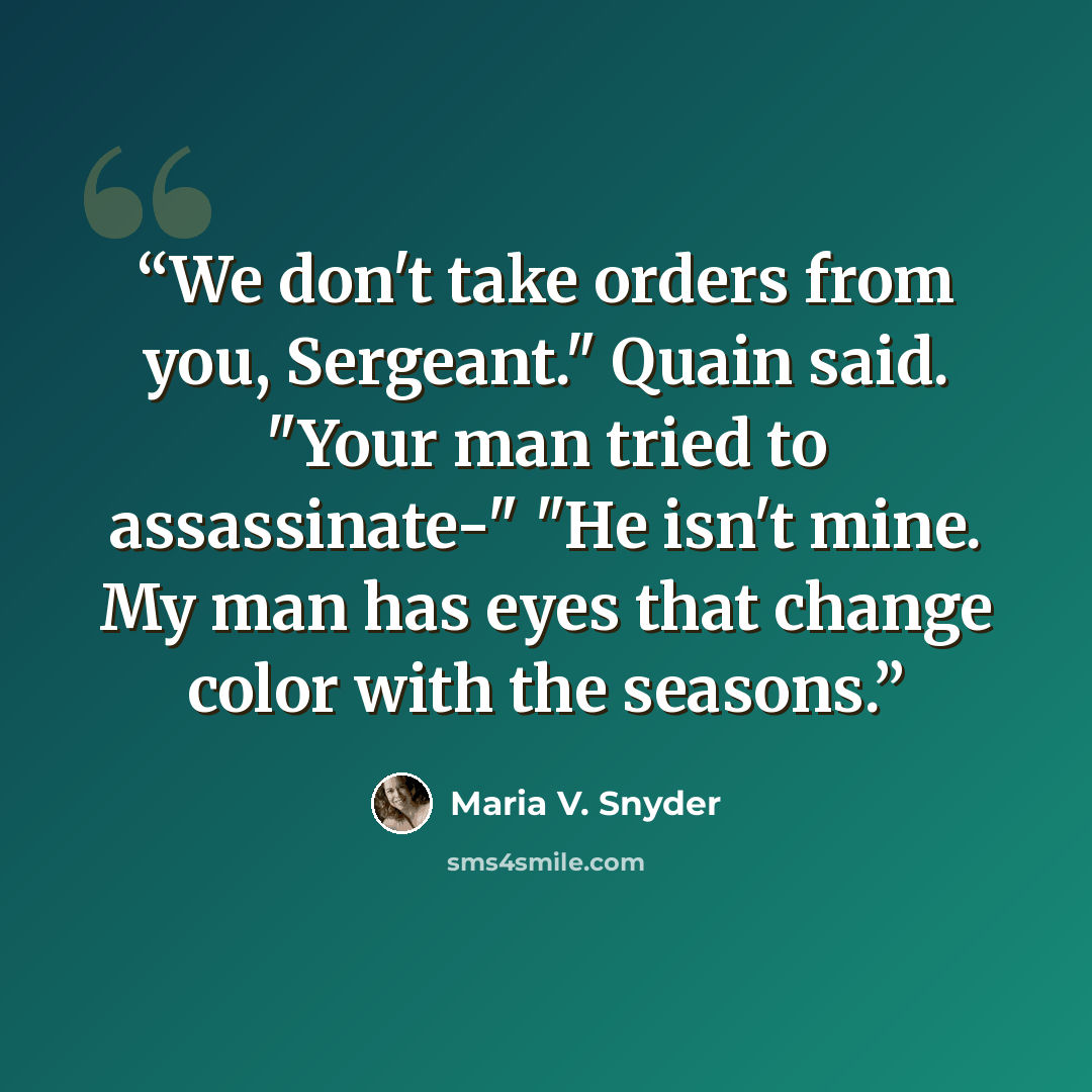 “We don't take orders from you, Sergeant." Quain said. "Your man tried to assassinate-" "He isn't mine. My man has eyes that change color with the seasons.” quote by Maria V. Snyder