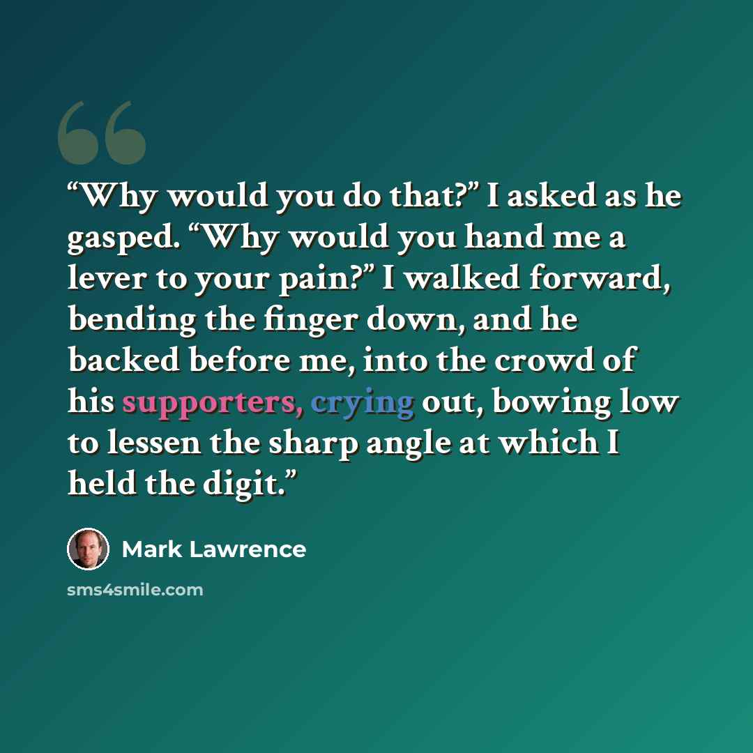 “Why would you do that?” I asked as he gasped. “Why would you hand me a lever to your pain?” I walked forward, bending the finger down, and he backed before me, into the crowd of his supporters, crying out, bowing low to lessen the sharp angle at which I held the digit.” quote by Mark Lawrence
