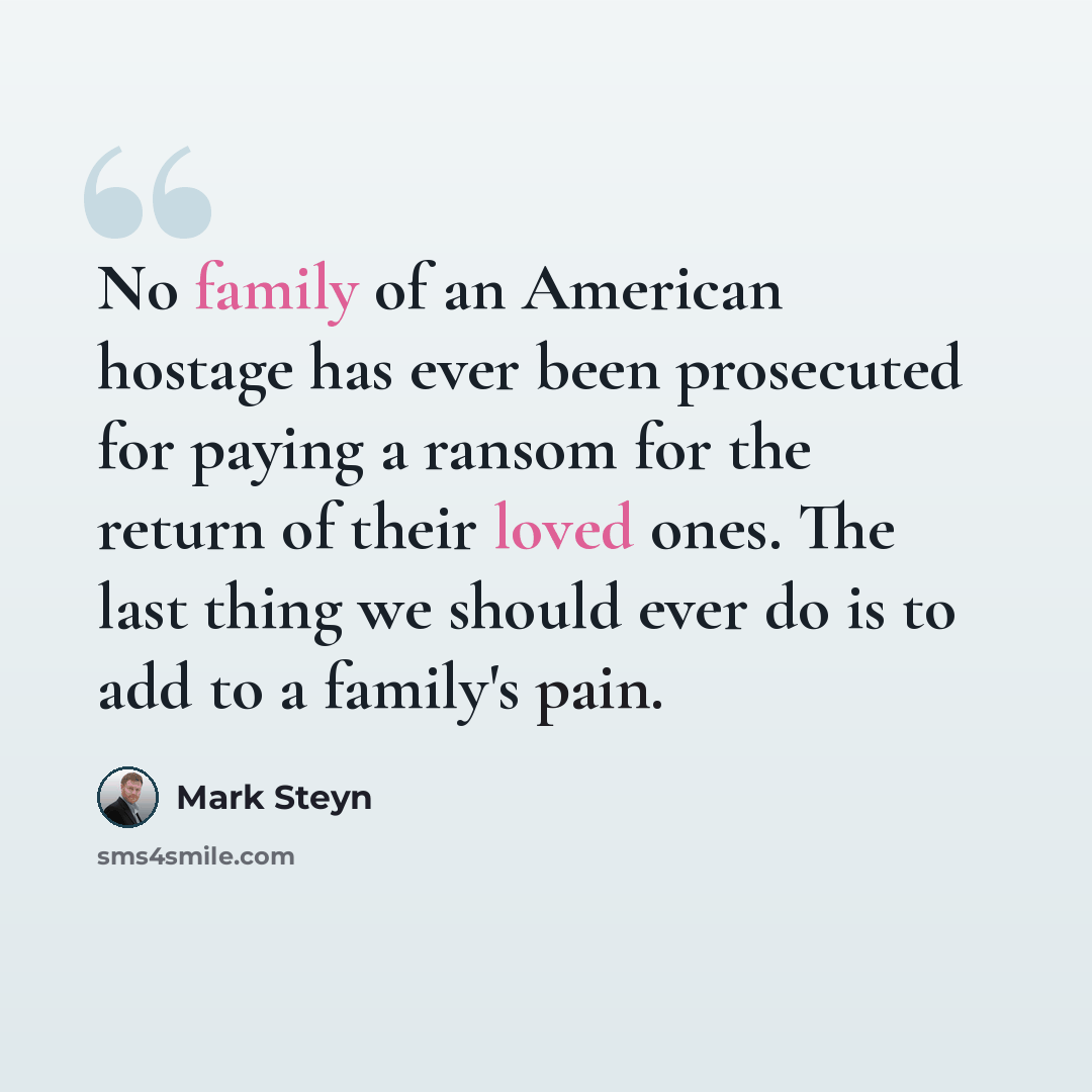 “No family of an American hostage has ever been prosecuted for paying a ransom for the return of their loved ones. The last thing we should ever do is to add to a family's pain.” quote by Mark Steyn
