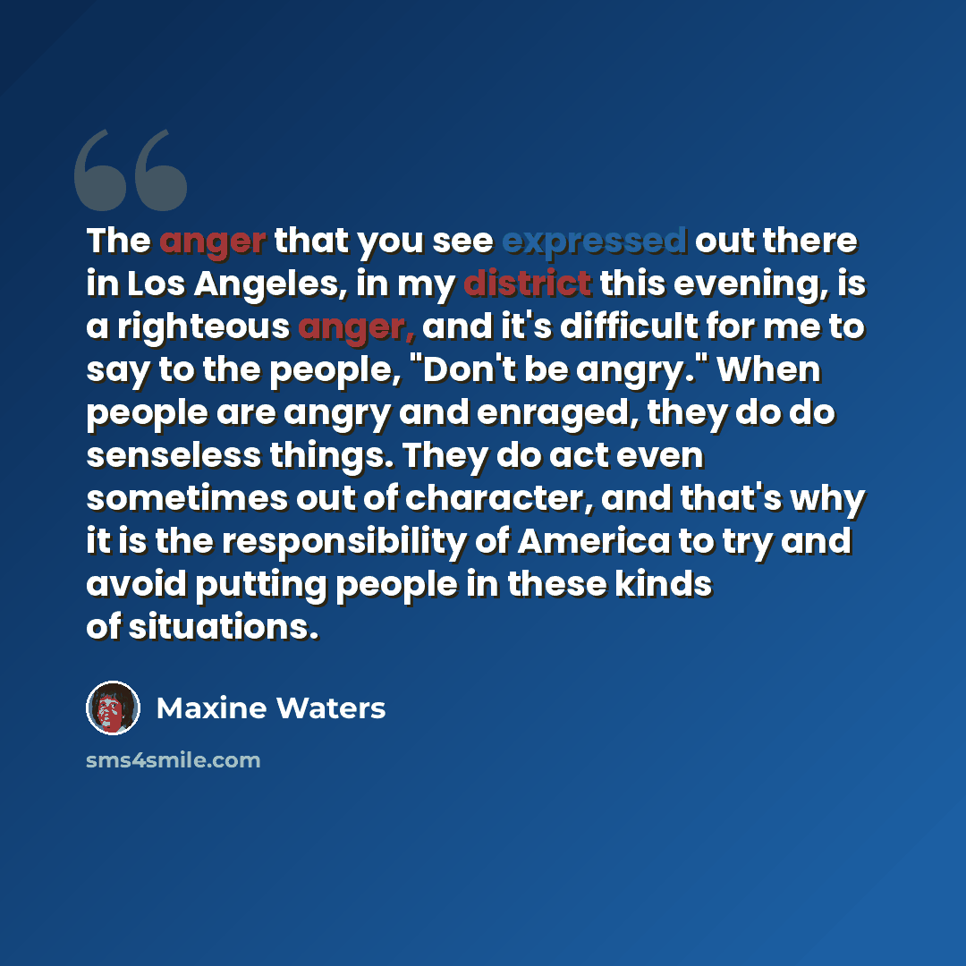 “The anger that you see expressed out there in Los Angeles, in my district this evening, is a righteous anger, and it's difficult for me to say to the people, "Don't be angry." When people are angry and enraged, they do do senseless things. They do act even sometimes out of character, and that's…” quote by Maxine Waters