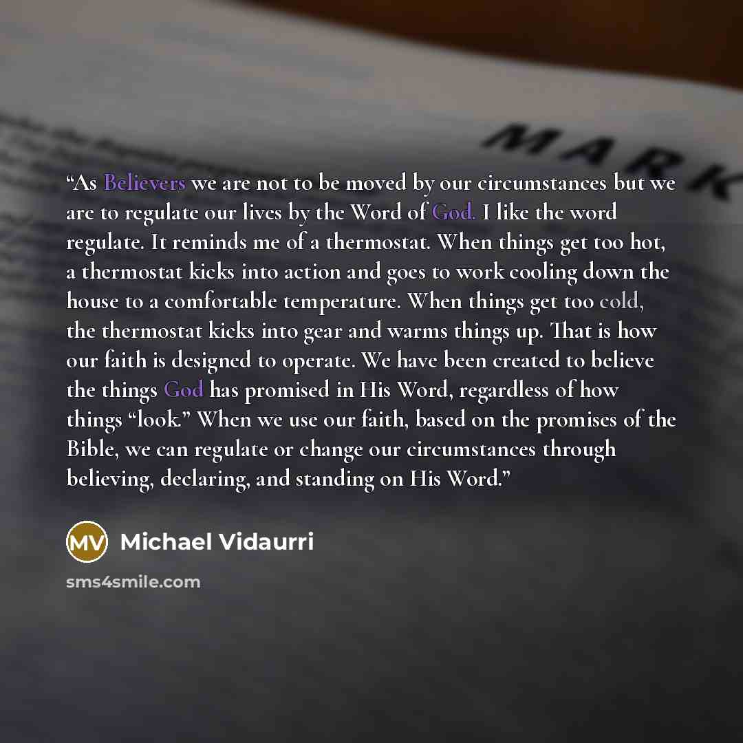 “As Believers we are not to be moved by our circumstances but we are to regulate our lives by the Word of God. I like the word regulate. It reminds me of a thermostat. When things get too hot, a thermostat kicks into action and goes to work cooling down the house to a comfortable temperature. When…” quote by Michael Vidaurri