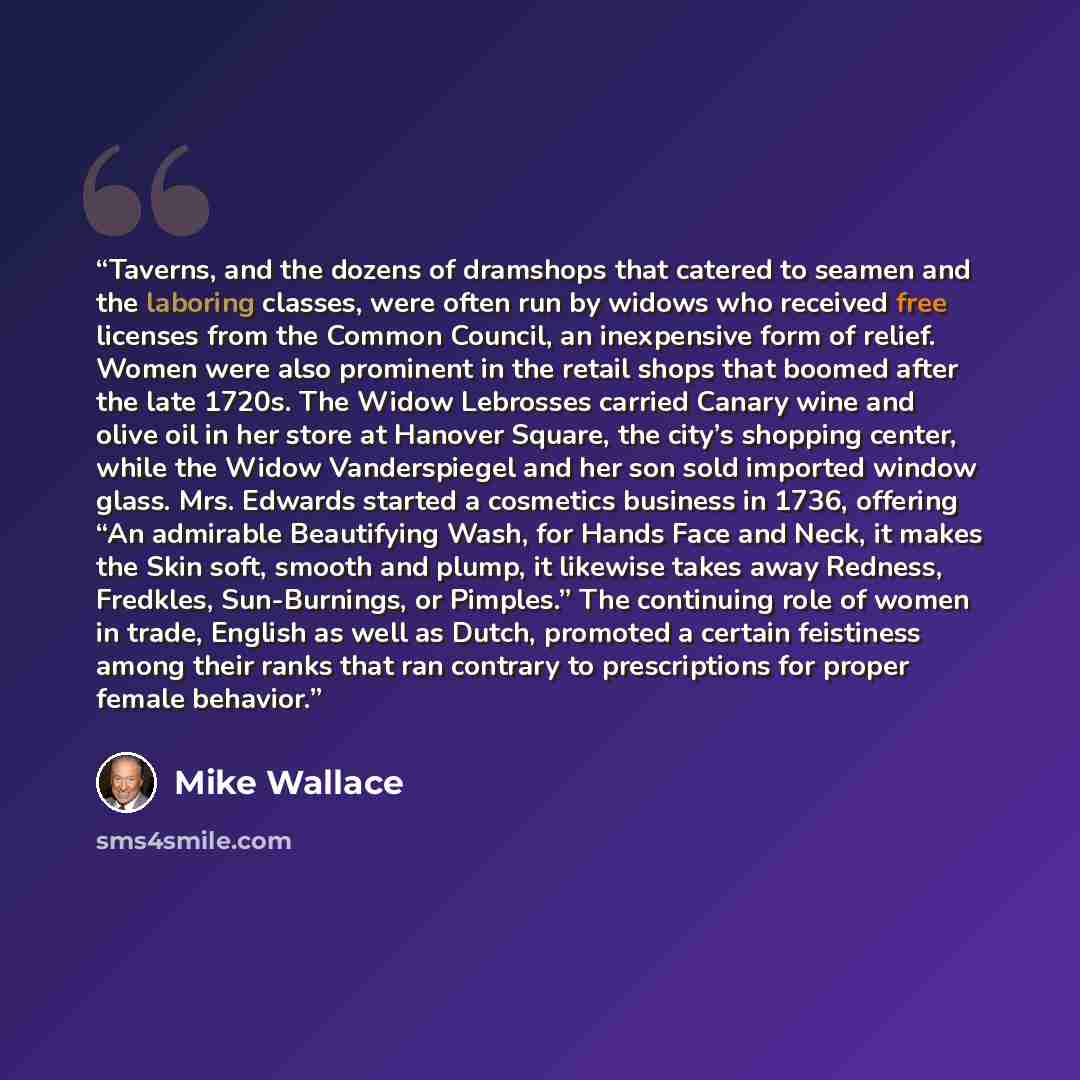 “Taverns, and the dozens of dramshops that catered to seamen and the laboring classes, were often run by widows who received free licenses from the Common Council, an inexpensive form of relief. Women were also prominent in the retail shops that boomed after the late 1720s. The Widow Lebrosses…” quote by Mike Wallace
