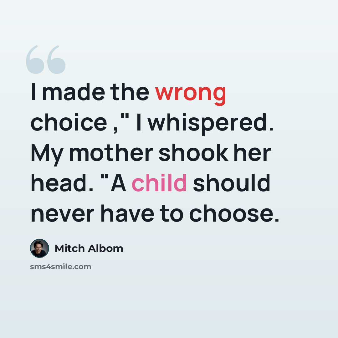 “I made the wrong choice ," I whispered. My mother shook her head. "A child should never have to choose.” quote by Mitch Albom