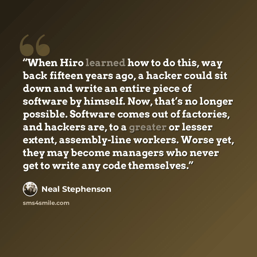 “When Hiro learned how to do this, way back fifteen years ago, a hacker could sit down and write an entire piece of software by himself. Now, that’s no longer possible. Software comes out of factories, and hackers are, to a greater or lesser extent, assembly-line workers. Worse yet, they may become…” quote by Neal Stephenson