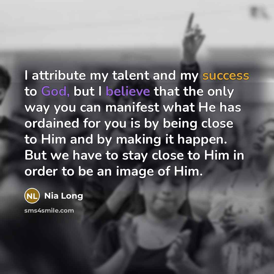 “I attribute my talent and my success to God, but I believe that the only way you can manifest what He has ordained for you is by being close to Him and by making it happen. But we have to stay close to Him in order to be an image of Him.” quote by Nia Long