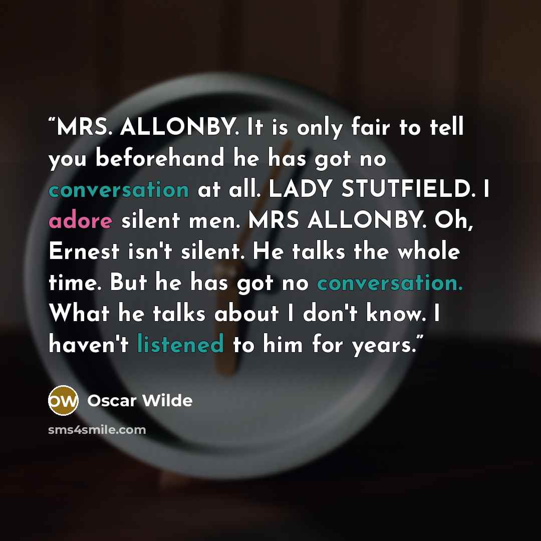 “MRS. ALLONBY. It is only fair to tell you beforehand he has got no conversation at all. LADY STUTFIELD. I adore silent men. MRS ALLONBY. Oh, Ernest isn't silent. He talks the whole time. But he has got no conversation. What he talks about I don't know. I haven't listened to him for years.” quote by Oscar Wilde