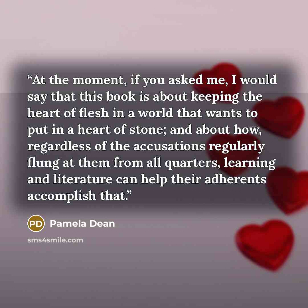 “At the moment, if you asked me, I would say that this book is about keeping the heart of flesh in a world that wants to put in a heart of stone; and about how, regardless of the accusations regularly flung at them from all quarters, learning and literature can help their adherents accomplish that.” quote by Pamela Dean
