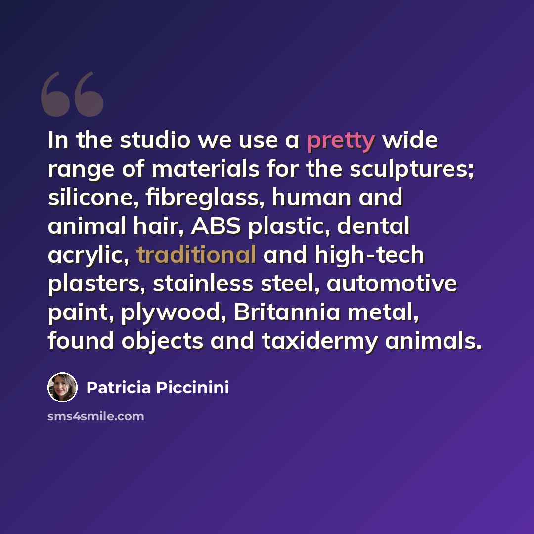 “In the studio we use a pretty wide range of materials for the sculptures; silicone, fibreglass, human and animal hair, ABS plastic, dental acrylic, traditional and high-tech plasters, stainless steel, automotive paint, plywood, Britannia metal, found objects and taxidermy animals.” quote by Patricia Piccinini