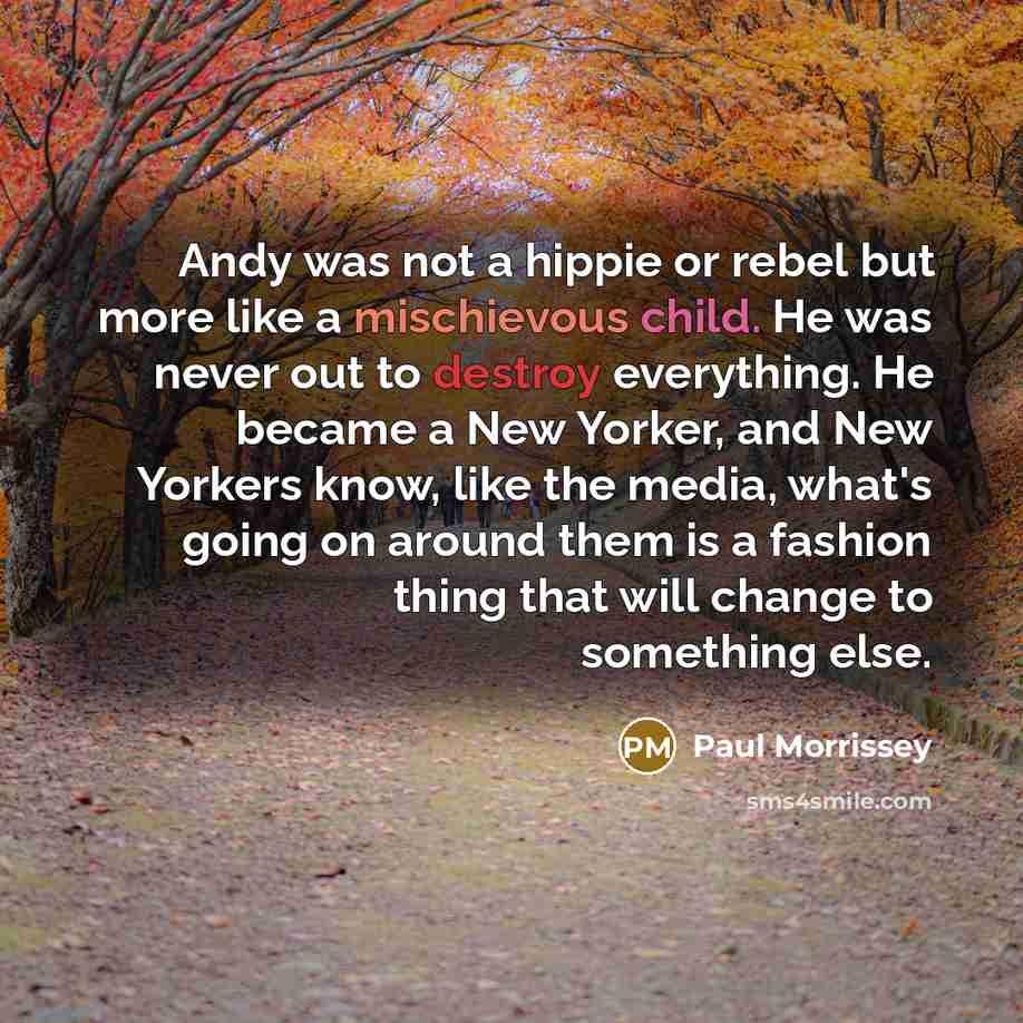 “Andy was not a hippie or rebel but more like a mischievous child. He was never out to destroy everything. He became a New Yorker, and New Yorkers know, like the media, what's going on around them is a fashion thing that will change to something else.” quote by Paul Morrissey