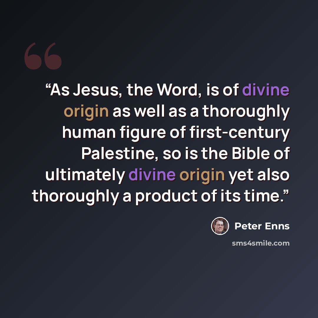 “As Jesus, the Word, is of divine origin as well as a thoroughly human figure of first-century Palestine, so is the Bible of ultimately divine origin yet also thoroughly a product of its time.” quote by Peter Enns