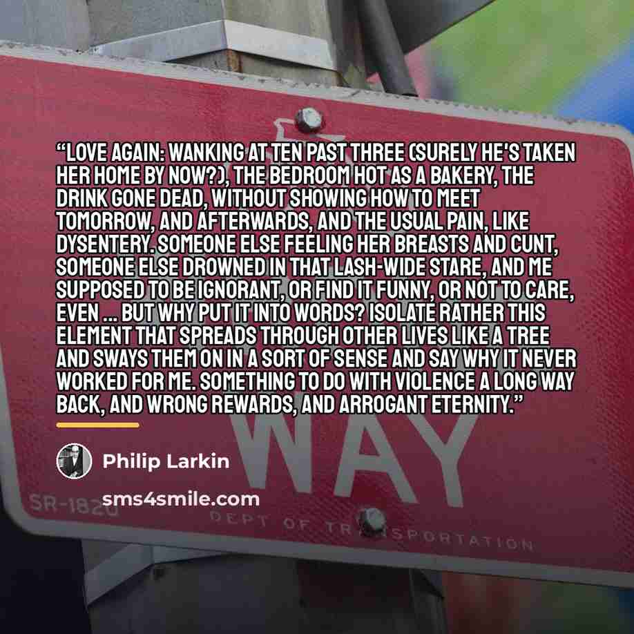 “Love again: wanking at ten past three (Surely he's taken her home by now?), The bedroom hot as a bakery, The drink gone dead, without showing how To meet tomorrow, and afterwards, And the usual pain, like dysentery. Someone else feeling her breasts and cunt, Someone else drowned in that lash-wide…” quote by Philip Larkin