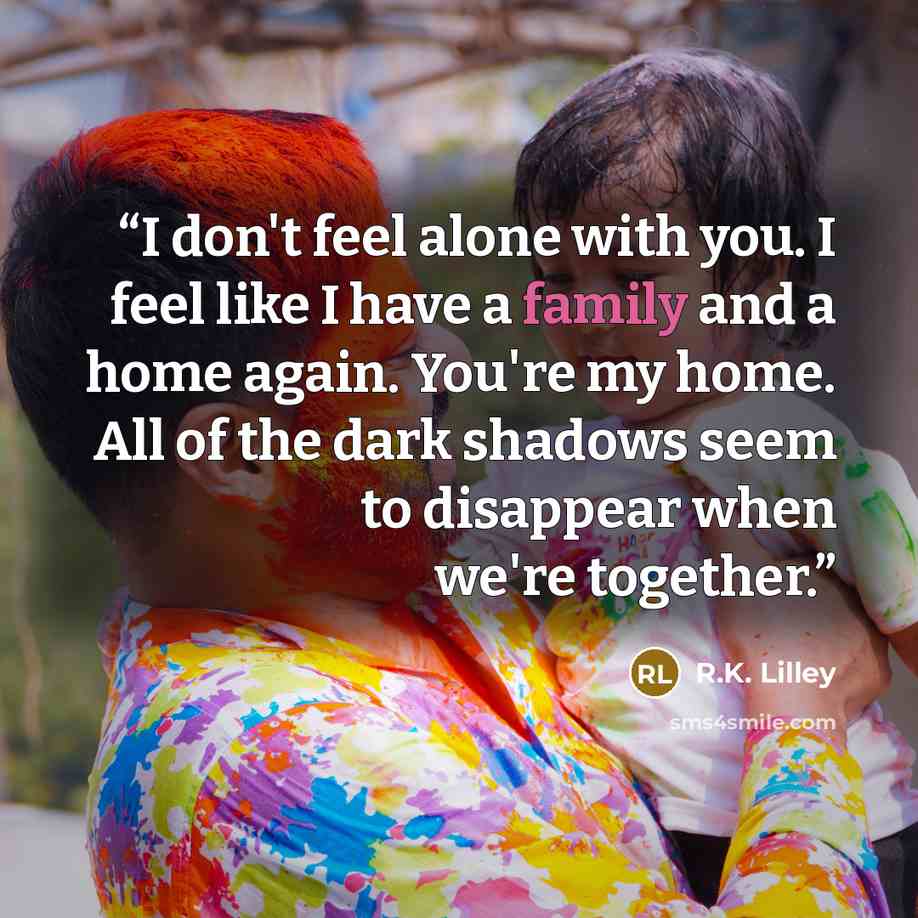 “I don't feel alone with you. I feel like I have a family and a home again. You're my home. All of the dark shadows seem to disappear when we're together.” quote by R.K. Lilley