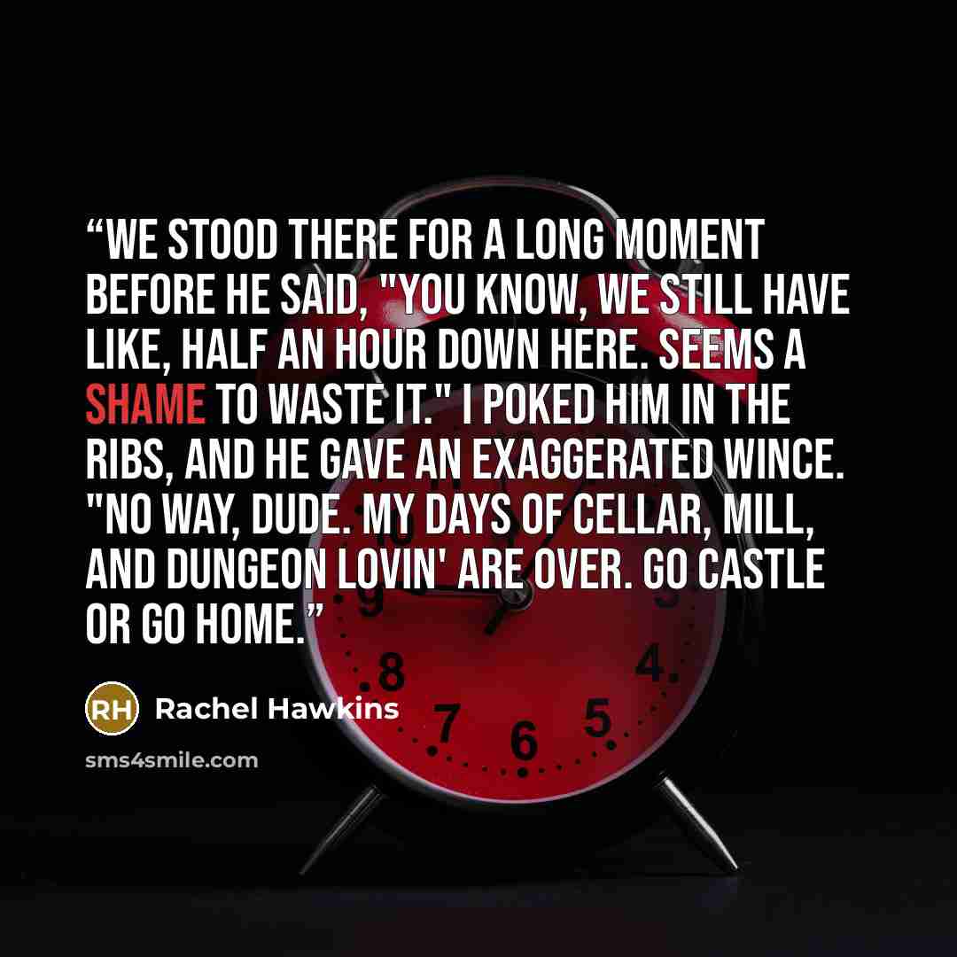 “We stood there for a long moment before he said, "You know, we still have like, half an hour down here. Seems a shame to waste it." I poked him in the ribs, and he gave an exaggerated wince. "No way, dude. My days of cellar, mill, and dungeon lovin' are over. Go castle or go home.” quote by Rachel Hawkins