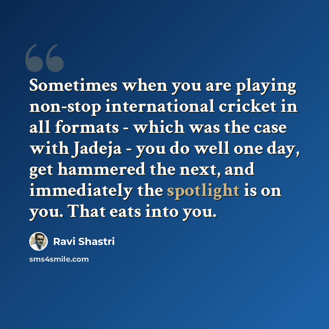 “Sometimes when you are playing non-stop international cricket in all formats - which was the case with Jadeja - you do well one day, get hammered the next, and immediately the spotlight is on you. That eats into you.” quote by Ravi Shastri