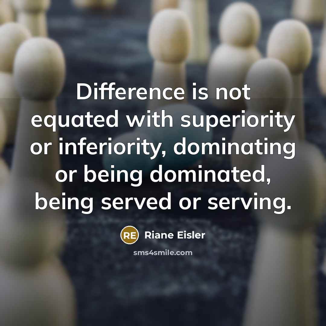 “Difference is not equated with superiority or inferiority, dominating or being dominated, being served or serving.” quote by Riane Eisler