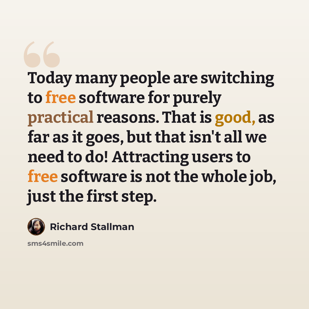 “Today many people are switching to free software for purely practical reasons. That is good, as far as it goes, but that isn't all we need to do! Attracting users to free software is not the whole job, just the first step.” quote by Richard Stallman