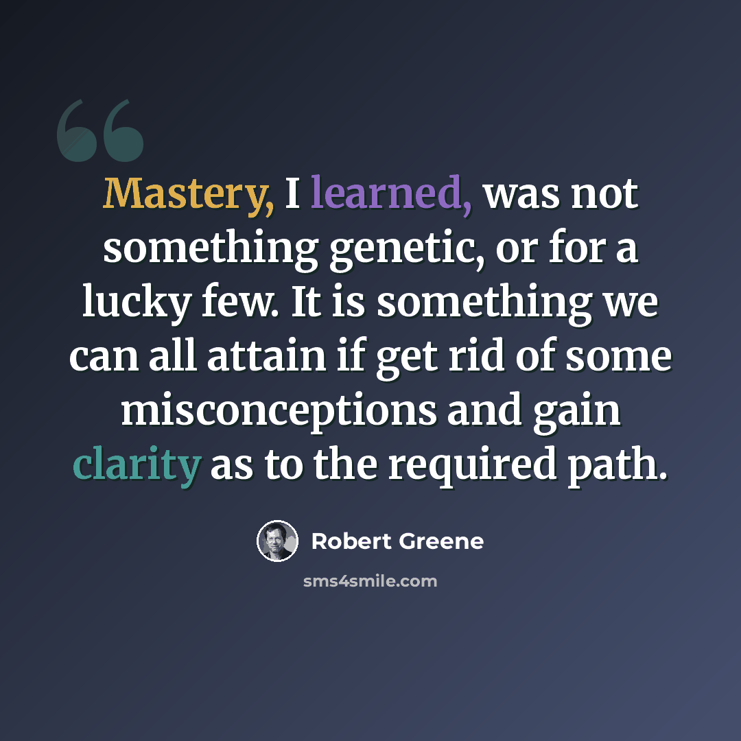 “Mastery, I learned, was not something genetic, or for a lucky few. It is something we can all attain if get rid of some misconceptions and gain clarity as to the required path.” quote by Robert Greene
