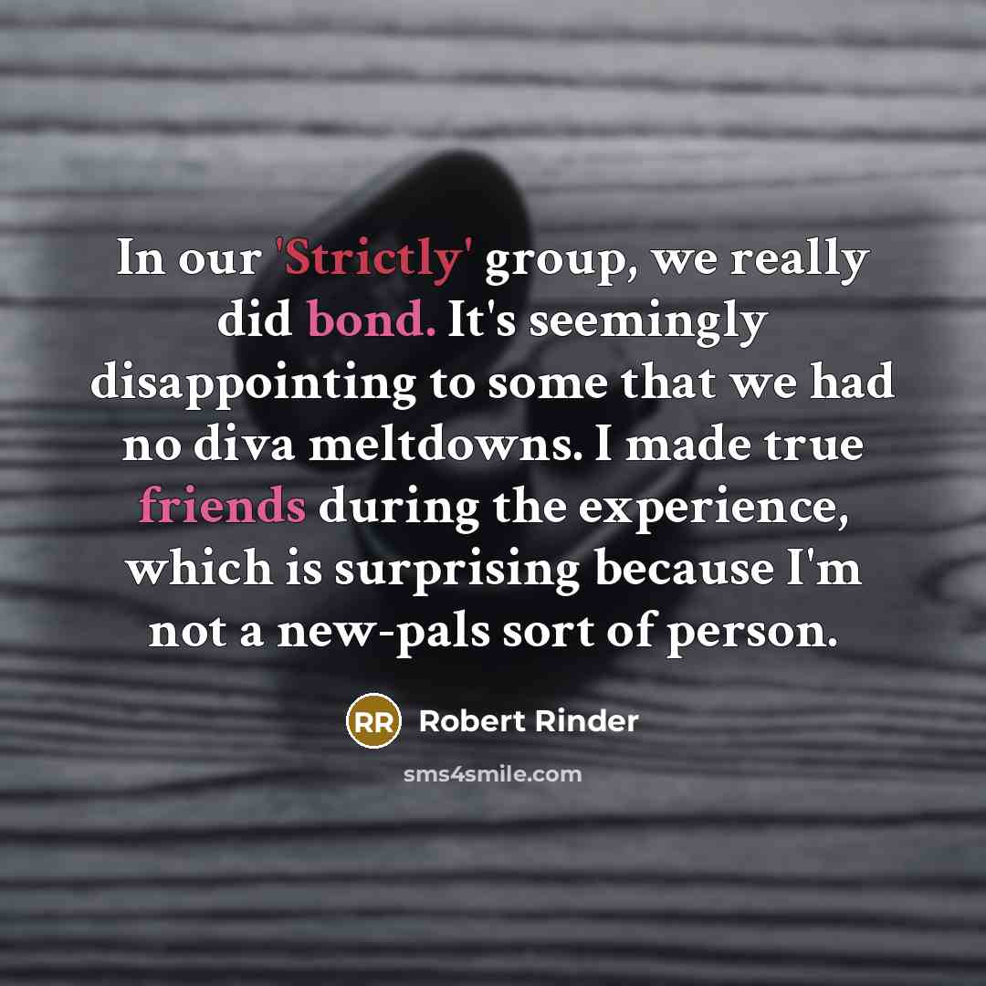 “In our 'Strictly' group, we really did bond. It's seemingly disappointing to some that we had no diva meltdowns. I made true friends during the experience, which is surprising because I'm not a new-pals sort of person.” quote by Robert Rinder