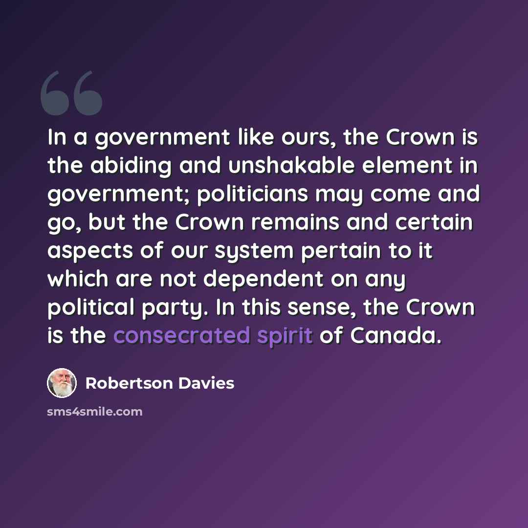 “In a government like ours, the Crown is the abiding and unshakable element in government; politicians may come and go, but the Crown remains and certain aspects of our system pertain to it which are not dependent on any political party. In this sense, the Crown is the consecrated spirit of Canada.” quote by Robertson Davies