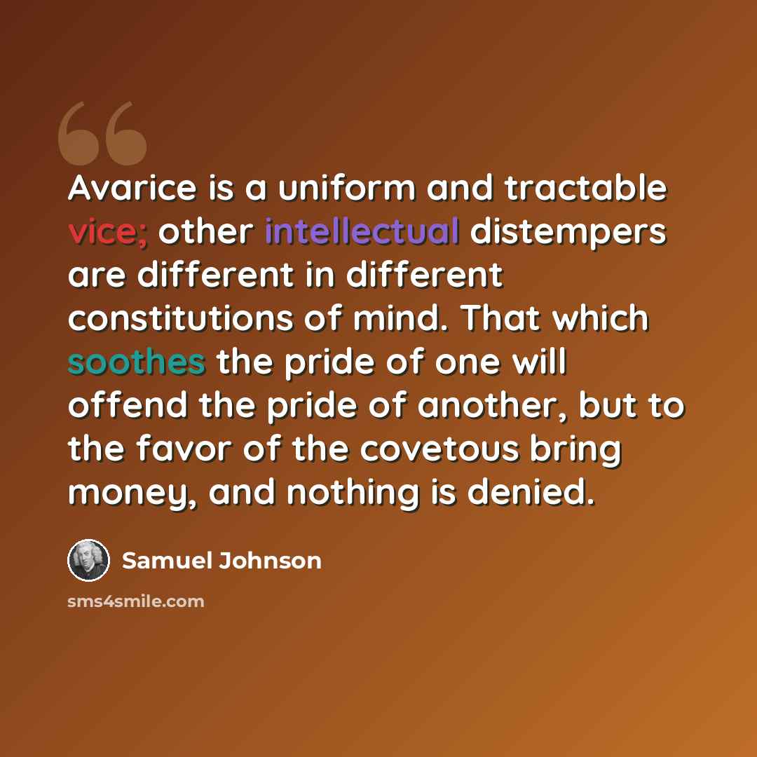 “Avarice is a uniform and tractable vice; other intellectual distempers are different in different constitutions of mind. That which soothes the pride of one will offend the pride of another, but to the favor of the covetous bring money, and nothing is denied.” quote by Samuel Johnson