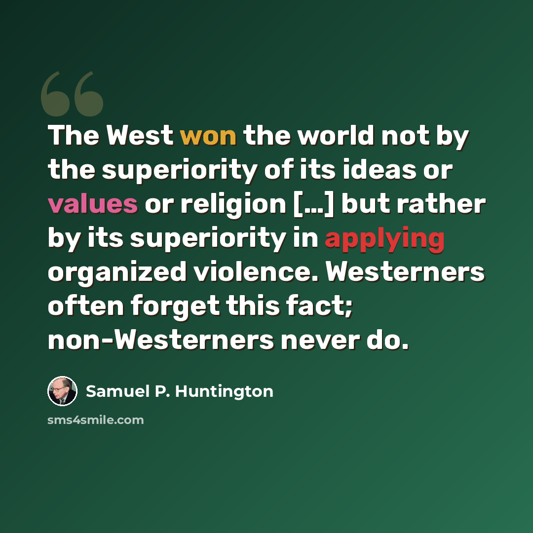 “The West won the world not by the superiority of its ideas or values or religion […] but rather by its superiority in applying organized violence. Westerners often forget this fact; non-Westerners never do.” quote by Samuel P. Huntington