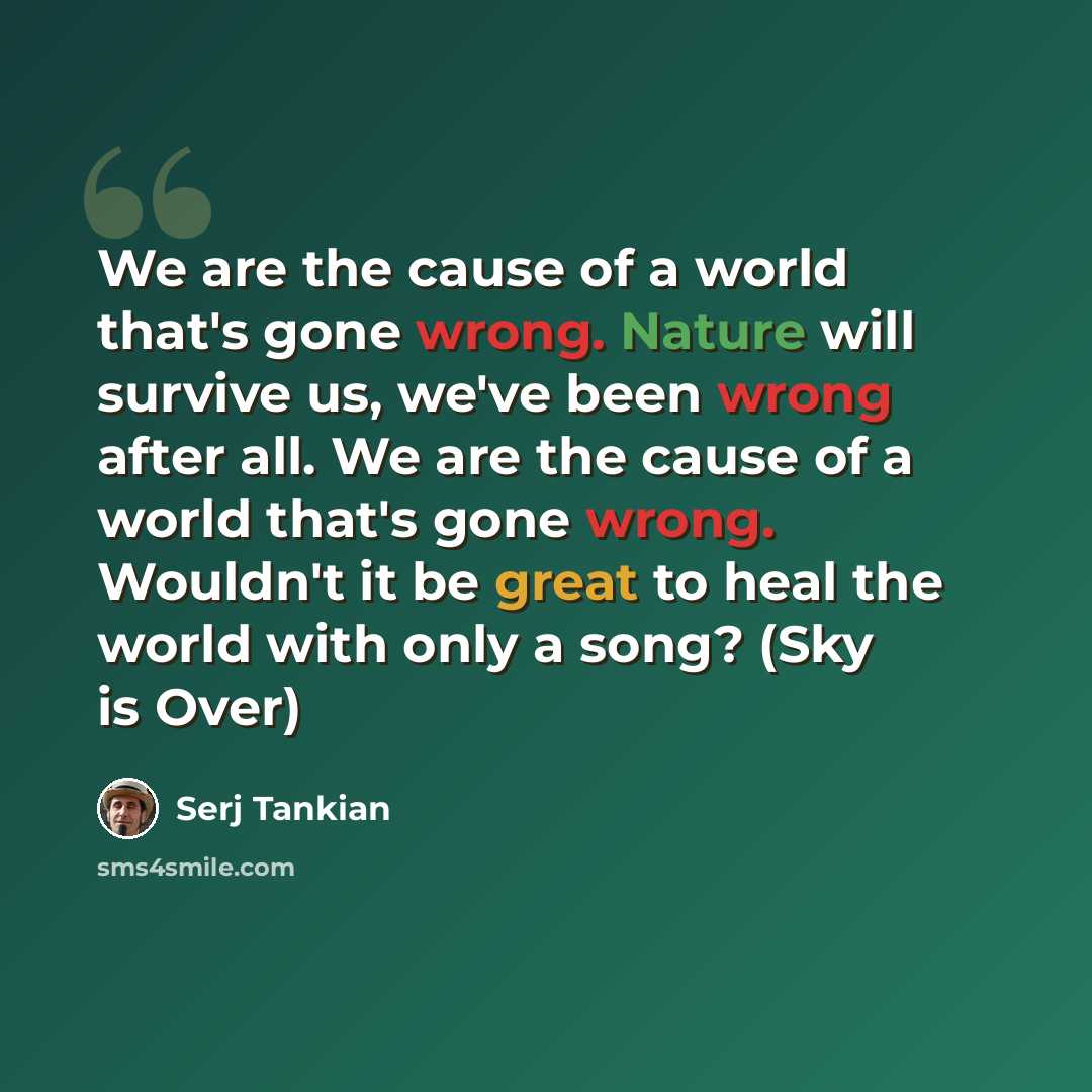 “We are the cause of a world that's gone wrong. Nature will survive us, we've been wrong after all. We are the cause of a world that's gone wrong. Wouldn't it be great to heal the world with only a song? (Sky is Over)” quote by Serj Tankian