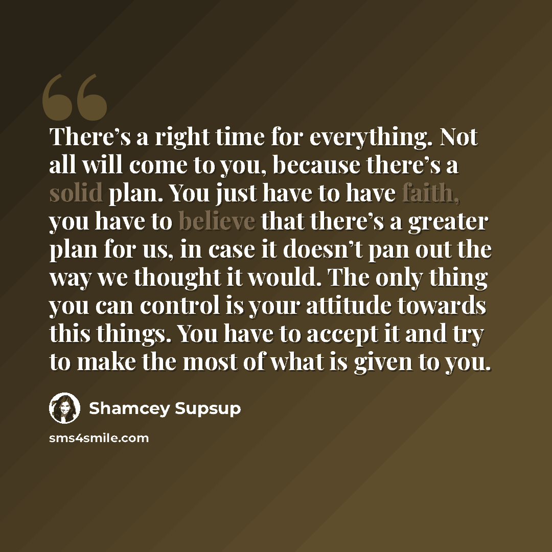 “There’s a right time for everything. Not all will come to you, because there’s a solid plan. You just have to have faith, you have to believe that there’s a greater plan for us, in case it doesn’t pan out the way we thought it would. The only thing you can control is your attitude towards this…” quote by Shamcey Supsup