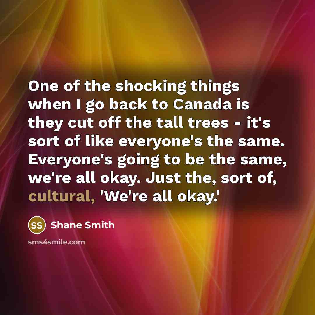 “One of the shocking things when I go back to Canada is they cut off the tall trees - it's sort of like everyone's the same. Everyone's going to be the same, we're all okay. Just the, sort of, cultural, 'We're all okay.'” quote by Shane Smith