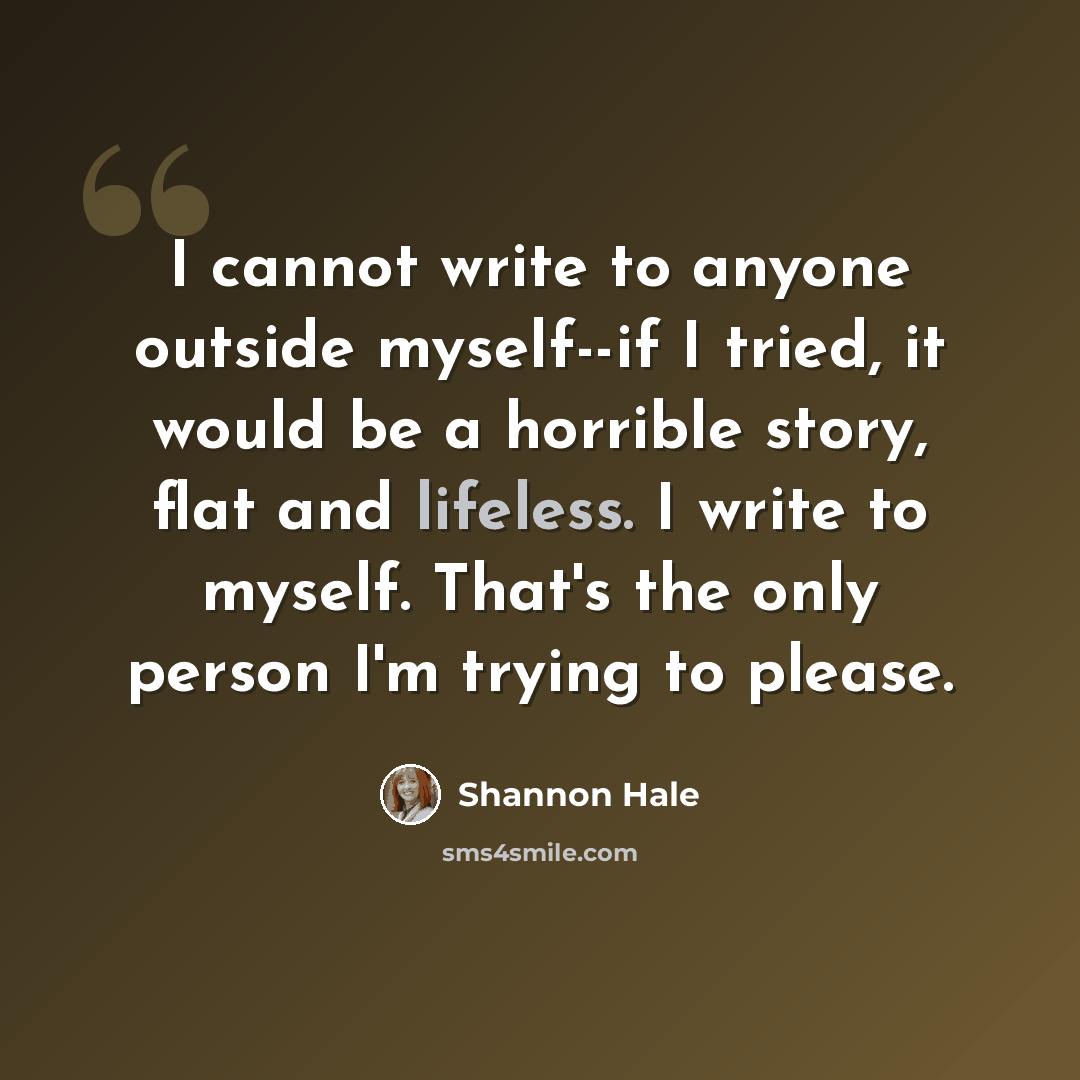 “I cannot write to anyone outside myself--if I tried, it would be a horrible story, flat and lifeless. I write to myself. That's the only person I'm trying to please.” quote by Shannon Hale