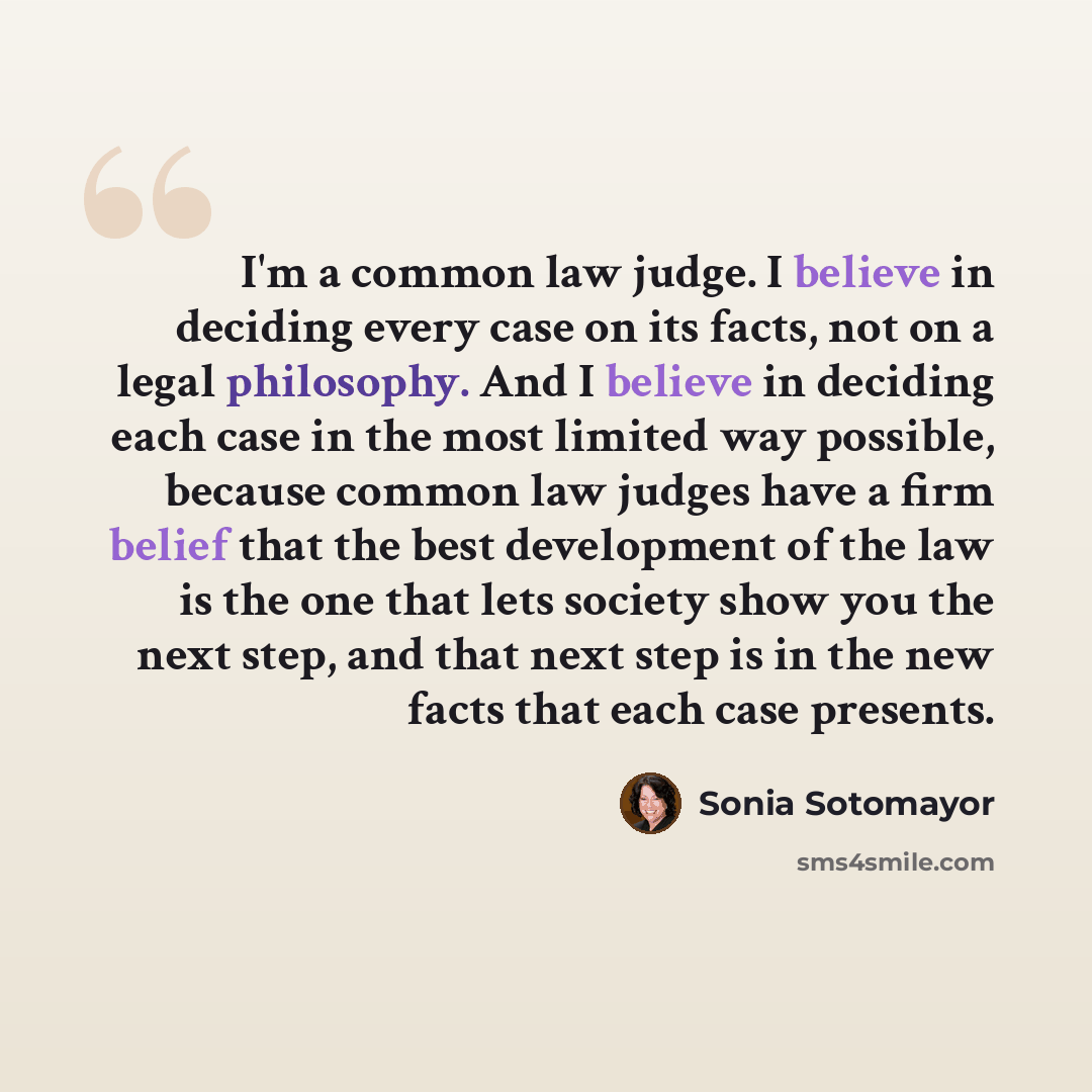 “I'm a common law judge. I believe in deciding every case on its facts, not on a legal philosophy. And I believe in deciding each case in the most limited way possible, because common law judges have a firm belief that the best development of the law is the one that lets society show you the next…” quote by Sonia Sotomayor