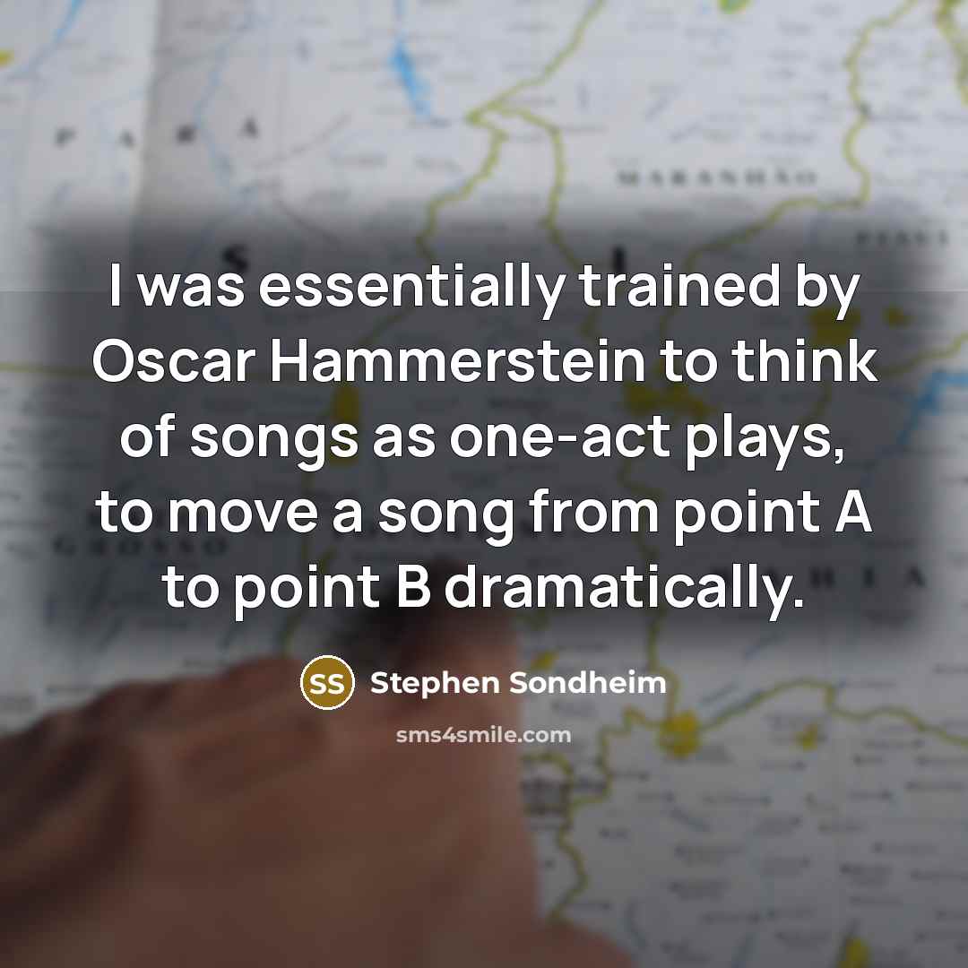 “I was essentially trained by Oscar Hammerstein to think of songs as one-act plays, to move a song from point A to point B dramatically.” quote by Stephen Sondheim