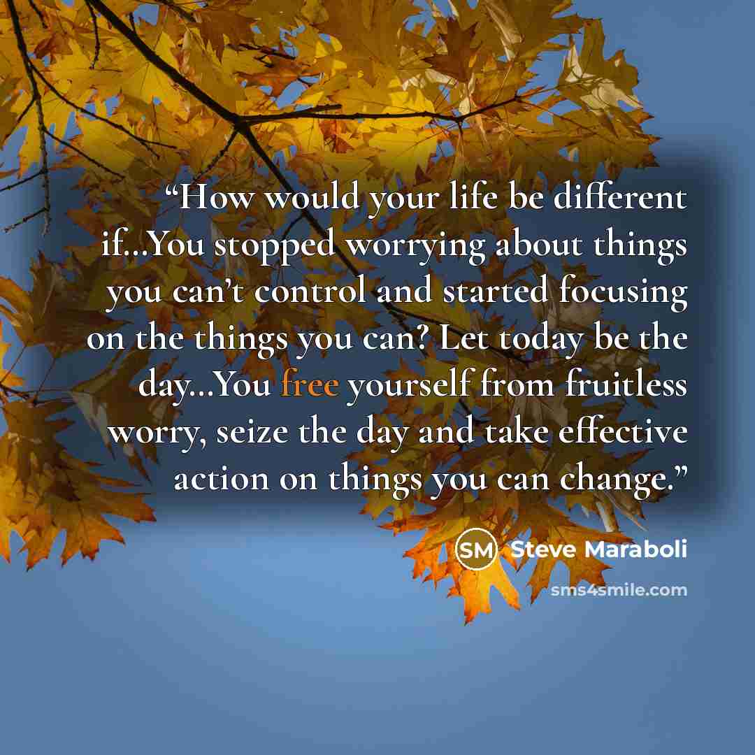 “How would your life be different if…You stopped worrying about things you can’t control and started focusing on the things you can? Let today be the day…You free yourself from fruitless worry, seize the day and take effective action on things you can change.” quote by Steve Maraboli
