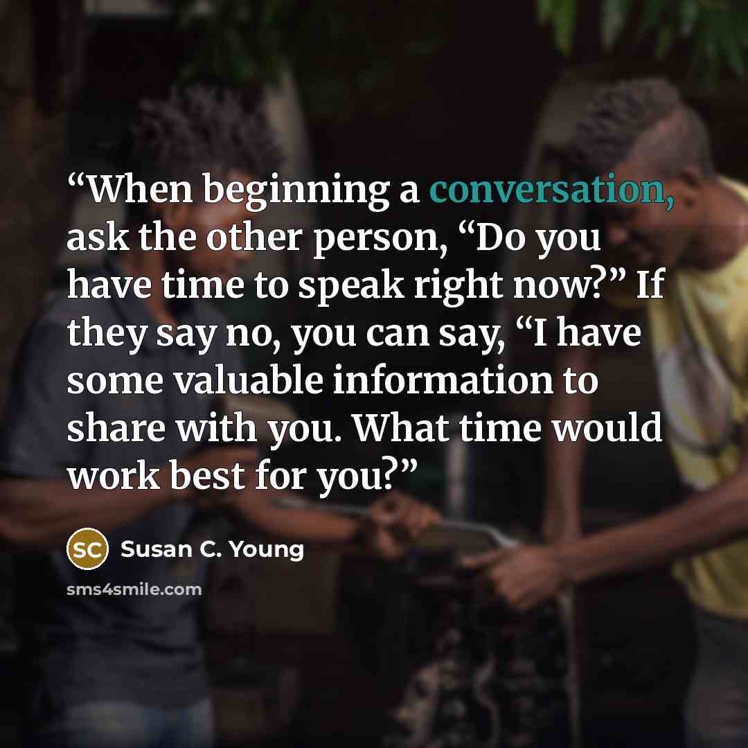 “When beginning a conversation, ask the other person, “Do you have time to speak right now?” If they say no, you can say, “I have some valuable information to share with you. What time would work best for you?” quote by Susan C. Young