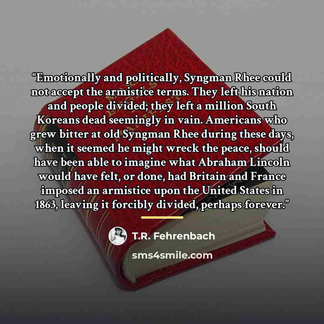 “Emotionally and politically, Syngman Rhee could not accept the armistice terms. They left his nation and people divided; they left a million South Koreans dead seemingly in vain. Americans who grew bitter at old Syngman Rhee during these days, when it seemed he might wreck the peace, should have…” quote by T.R. Fehrenbach