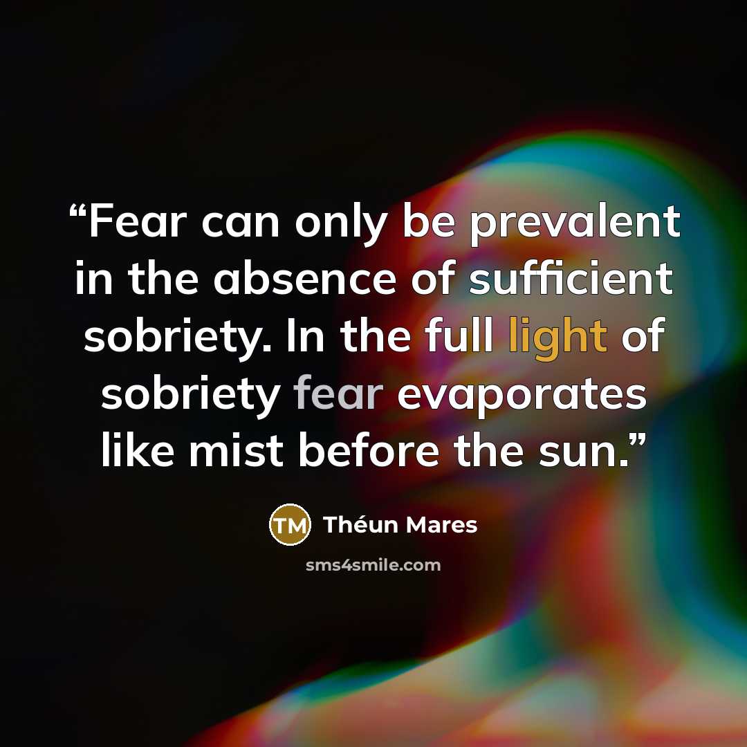 “Fear can only be prevalent in the absence of sufficient sobriety. In the full light of sobriety fear evaporates like mist before the sun.” quote by Théun Mares