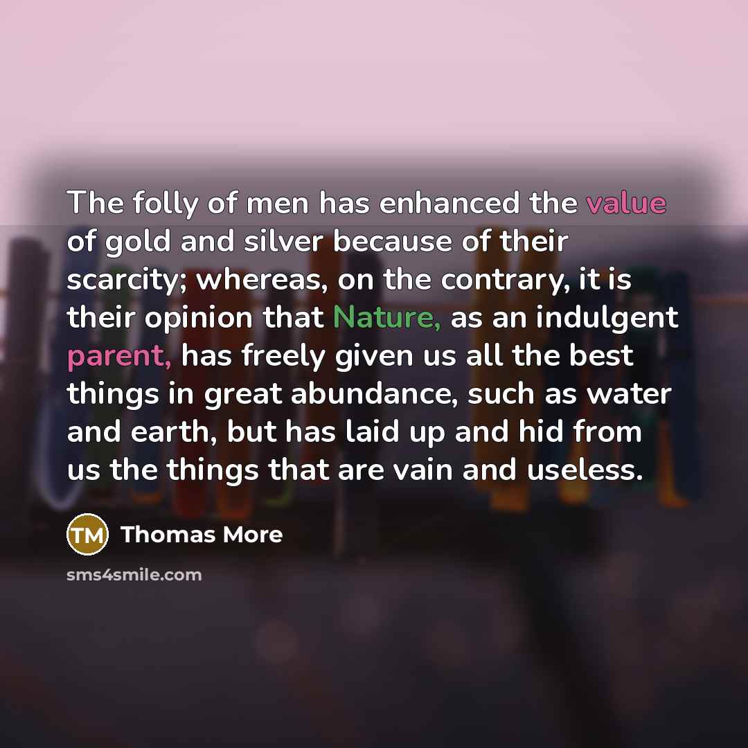 “The folly of men has enhanced the value of gold and silver because of their scarcity; whereas, on the contrary, it is their opinion that Nature, as an indulgent parent, has freely given us all the best things in great abundance, such as water and earth, but has laid up and hid from us the things…” quote by Thomas More