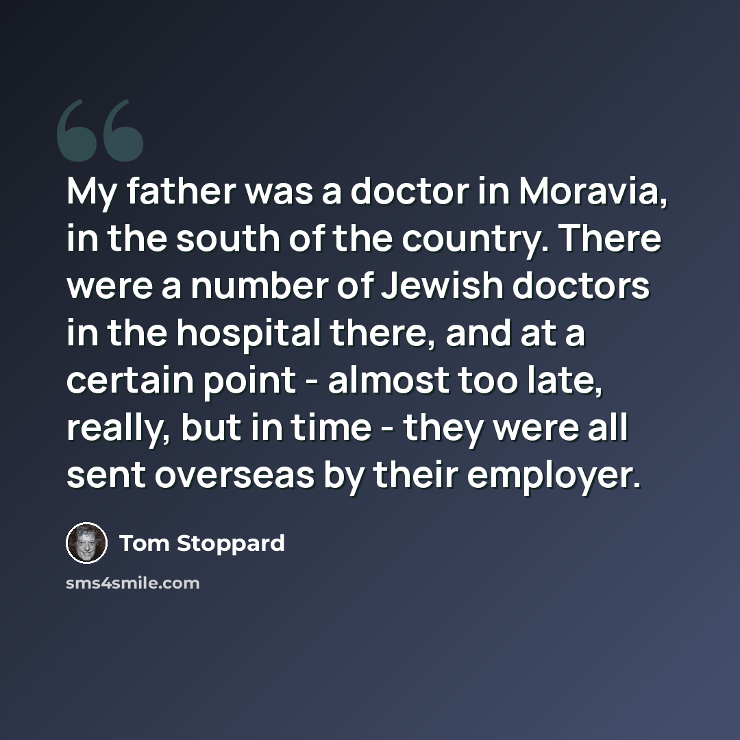 “My father was a doctor in Moravia, in the south of the country. There were a number of Jewish doctors in the hospital there, and at a certain point - almost too late, really, but in time - they were all sent overseas by their employer.” quote by Tom Stoppard